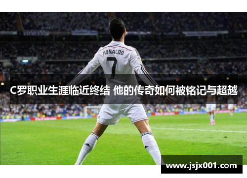C罗职业生涯临近终结 他的传奇如何被铭记与超越 C罗职业生涯临近终结 他的传奇如何被铭记与超越