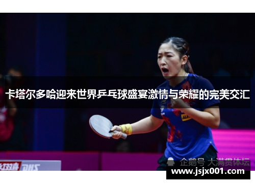 卡塔尔多哈迎来世界乒乓球盛宴激情与荣耀的完美交汇