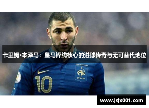 卡里姆·本泽马：皇马锋线核心的进球传奇与无可替代地位