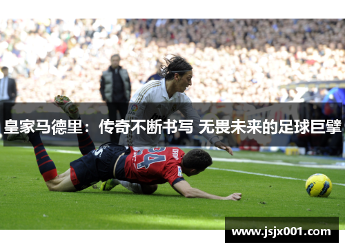 皇家马德里：传奇不断书写 无畏未来的足球巨擘